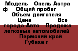  › Модель ­ Опель Астра ф  › Общий пробег ­ 347 000 › Объем двигателя ­ 1 400 › Цена ­ 130 000 - Все города Авто » Продажа легковых автомобилей   . Пермский край,Губаха г.